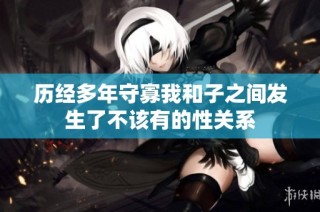 历经多年守寡我和子之间发生了不该有的性关系