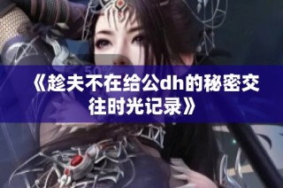 《趁夫不在给公dh的秘密交往时光记录》