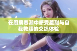 在厨房春潮中感受羞耻与自我救赎的交织体验