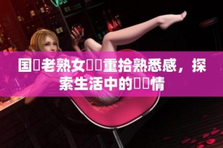 国產老熟女視頻重拾熟悉感，探索生活中的亂與情