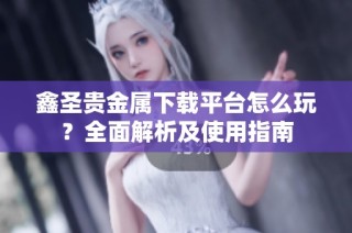 鑫圣贵金属下载平台怎么玩？全面解析及使用指南