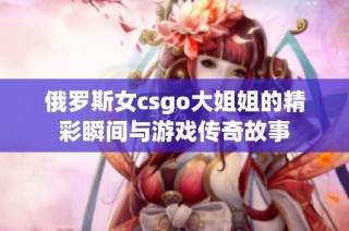 俄罗斯女csgo大姐姐的精彩瞬间与游戏传奇故事