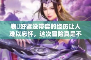 表妺好紧没带套的经历让人难以忘怀，这次冒险真是不平凡