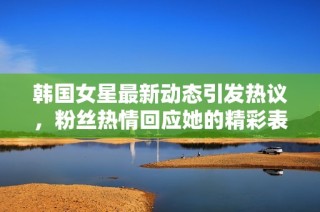 韩国女星最新动态引发热议，粉丝热情回应她的精彩表现