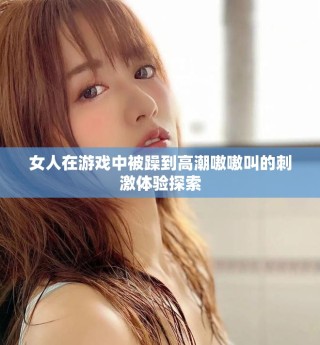 女人在游戏中被躁到高潮嗷嗷叫的刺激体验探索