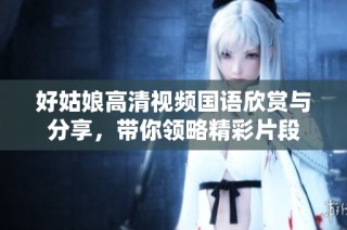 好姑娘高清视频国语欣赏与分享，带你领略精彩片段
