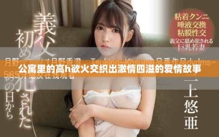 公寓里的高h欲火交织出激情四溢的爱情故事