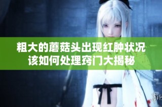 粗大的蘑菇头出现红肿状况该如何处理窍门大揭秘