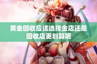黄金回收应该选择金店还是回收店更划算呢