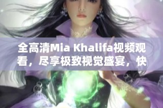 全高清Mia Khalifa视频观看，尽享极致视觉盛宴，快来体验吧！