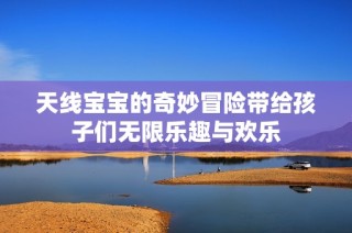 天线宝宝的奇妙冒险带给孩子们无限乐趣与欢乐