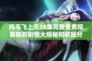 鸡毛飞上天58集完整免费观看精彩剧情大揭秘和收视分析