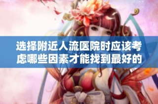 选择附近人流医院时应该考虑哪些因素才能找到最好的选择
