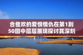 合卺欢的爱恨情仇在第1到50回中层层展现探讨其深刻内涵与情感纠葛