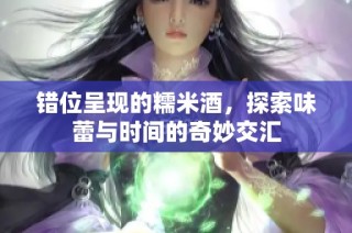 错位呈现的糯米酒，探索味蕾与时间的奇妙交汇