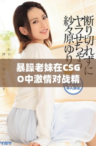 暴躁老妹在CSGO中激情对战精彩时刻免费观看分享