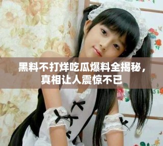 黑料不打烊吃瓜爆料全揭秘，真相让人震惊不已