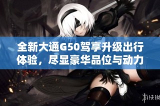 全新大通G50驾享升级出行体验，尽显豪华品位与动力性能