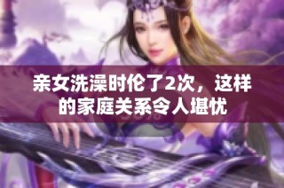 亲女洗澡时伦了2次，这样的家庭关系令人堪忧
