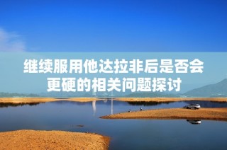 继续服用他达拉非后是否会更硬的相关问题探讨