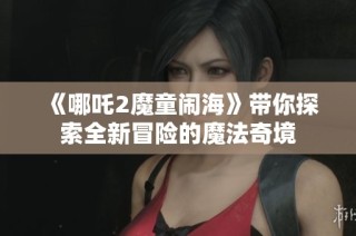 《哪吒2魔童闹海》带你探索全新冒险的魔法奇境