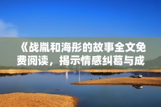 《战胤和海彤的故事全文免费阅读，揭示情感纠葛与成长历程》
