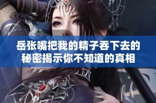 岳张嘴把我的精子吞下去的秘密揭示你不知道的真相