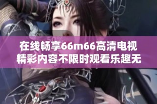 在线畅享66m66高清电视精彩内容不限时观看乐趣无限