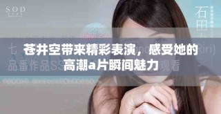 苍井空带来精彩表演，感受她的高潮a片瞬间魅力