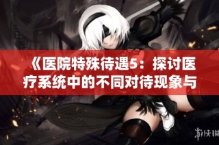 《医院特殊待遇5：探讨医疗系统中的不同对待现象与成因》