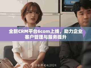 全新CRM平台6com上线，助力企业客户管理与服务提升