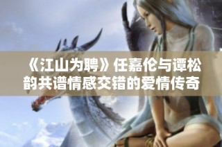 《江山为聘》任嘉伦与谭松韵共谱情感交错的爱情传奇