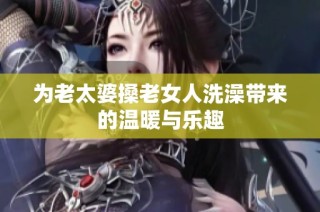 为老太婆搡老女人洗澡带来的温暖与乐趣