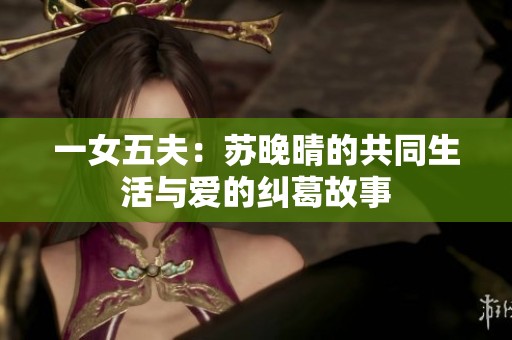 一女五夫：苏晚晴的共同生活与爱的纠葛故事
