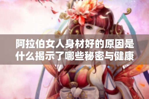阿拉伯女人身材好的原因是什么揭示了哪些秘密与健康习惯