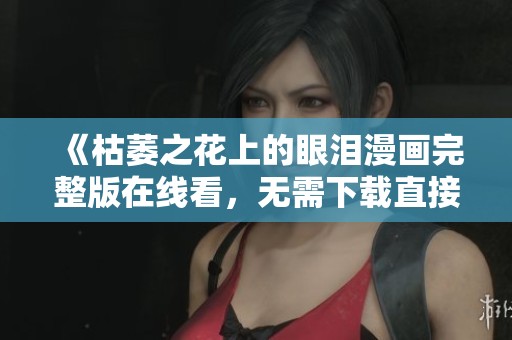 《枯萎之花上的眼泪漫画完整版在线看，无需下载直接观看》