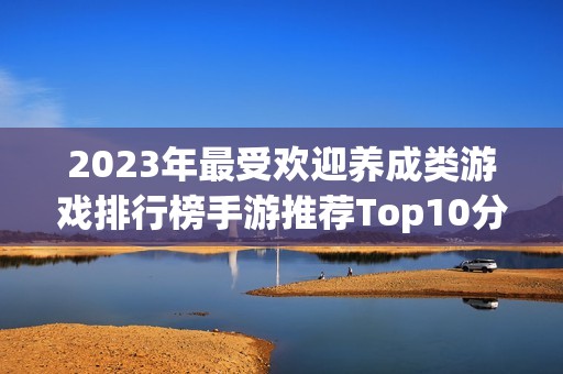 2023年最受欢迎养成类游戏排行榜手游推荐Top10分析