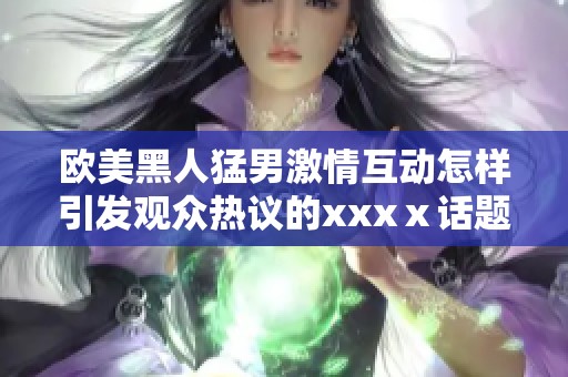欧美黑人猛男激情互动怎样引发观众热议的xxxⅹ话题解析