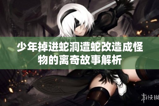 少年掉进蛇洞遭蛇改造成怪物的离奇故事解析