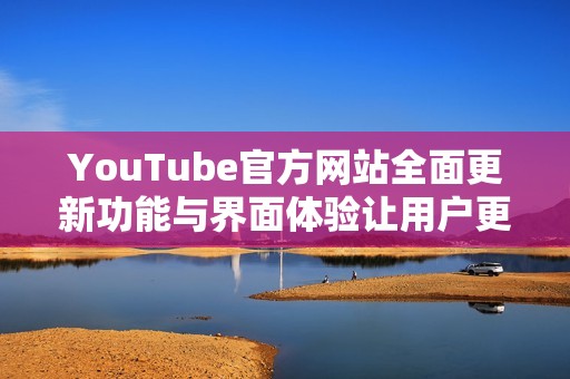 YouTube官方网站全面更新功能与界面体验让用户更加便捷