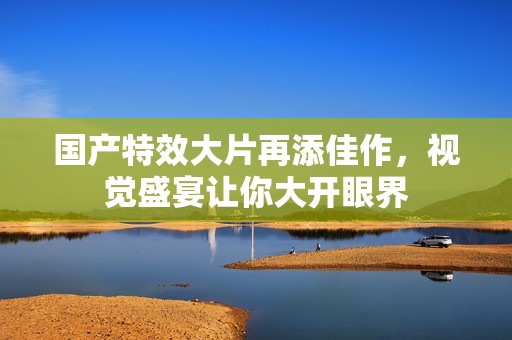 国产特效大片再添佳作，视觉盛宴让你大开眼界