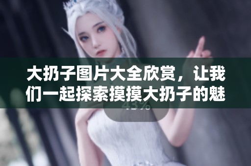 大扔子图片大全欣赏，让我们一起探索摸摸大扔子的魅力