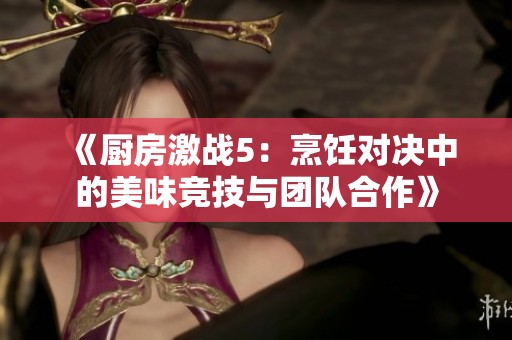《厨房激战5：烹饪对决中的美味竞技与团队合作》
