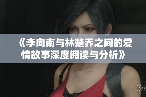 《李向南与林楚乔之间的爱情故事深度阅读与分析》