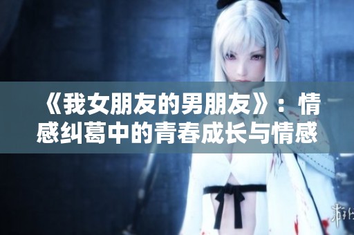 《我女朋友的男朋友》：情感纠葛中的青春成长与情感抉择