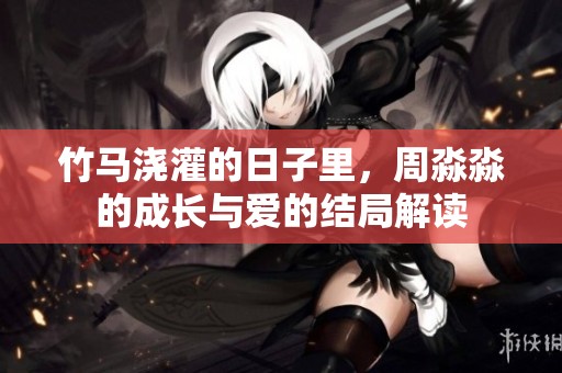 竹马浇灌的日子里，周淼淼的成长与爱的结局解读