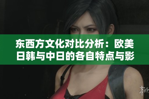 东西方文化对比分析：欧美日韩与中日的各自特点与影响
