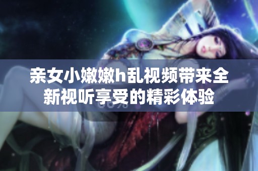 亲女小嫩嫩h乱视频带来全新视听享受的精彩体验