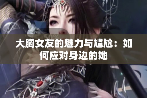 大胸女友的魅力与尴尬：如何应对身边的她