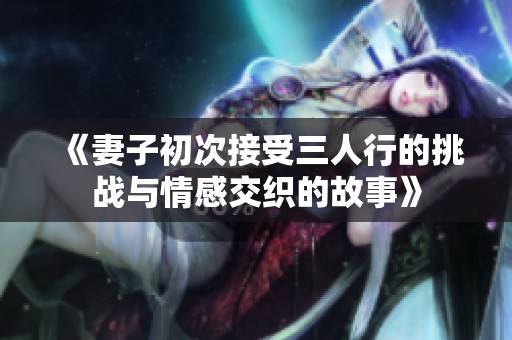 《妻子初次接受三人行的挑战与情感交织的故事》